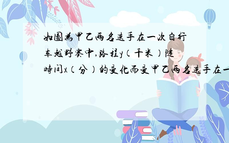 如图为甲乙两名选手在一次自行车越野赛中,路程y（千米）随时间x（分）的变化而变甲乙两名选手在一次自行车越野赛中,路程y(千米)随时间x(分钟)变化的图像如图所示(1)比赛开始多少分钟,