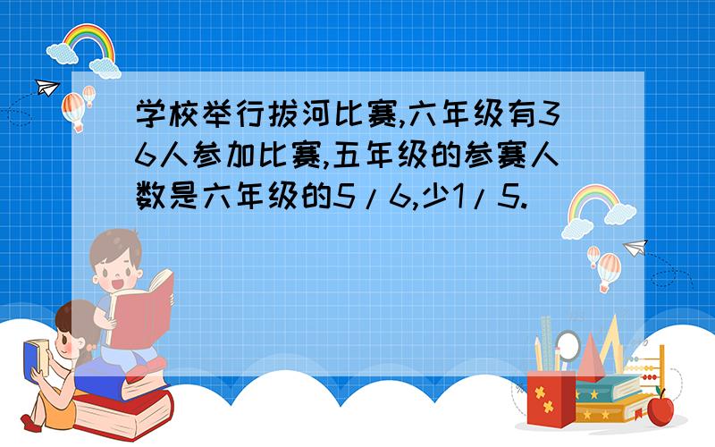 学校举行拔河比赛,六年级有36人参加比赛,五年级的参赛人数是六年级的5/6,少1/5.