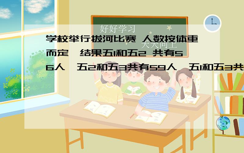 学校举行拔河比赛 人数按体重而定,结果五1和五2 共有56人,五2和五3共有59人,五1和五3共有53人,三个班有多少人.回答有悬赏.列算式.各有多少人