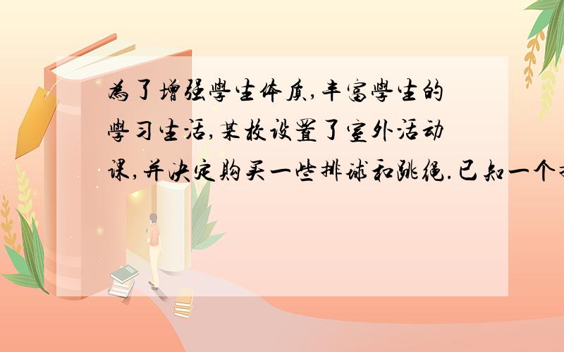 为了增强学生体质,丰富学生的学习生活,某校设置了室外活动课,并决定购买一些排球和跳绳.已知一个排球比3根跳绳的费用少10元、2个排球和5根跳绳的总费用为200元.（1）求每个排球和每根