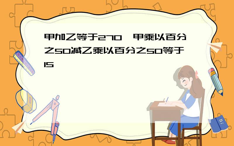 甲加乙等于270,甲乘以百分之50减乙乘以百分之50等于15