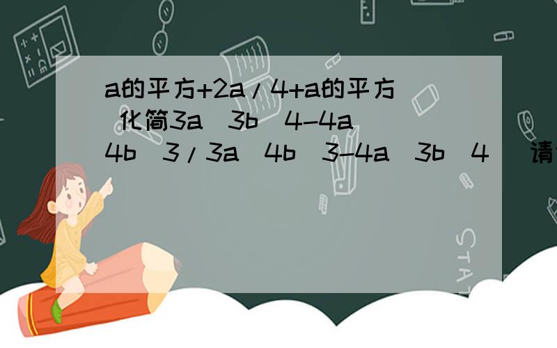 a的平方+2a/4+a的平方 化简3a^3b^4-4a^4b^3/3a^4b^3-4a^3b^4 (请仔细阅读）