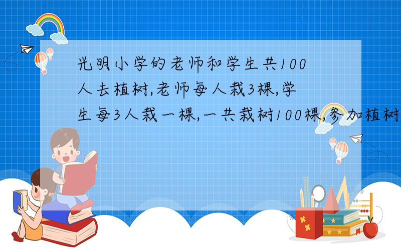 光明小学的老师和学生共100人去植树,老师每人栽3棵,学生每3人栽一棵,一共栽树100棵,参加植树的老师和学生各多少人?