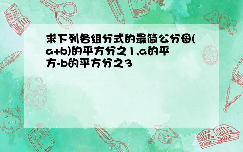 求下列各组分式的最简公分母(a+b)的平方分之1,a的平方-b的平方分之3