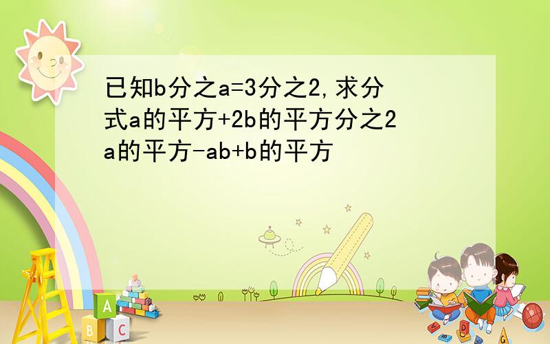 已知b分之a=3分之2,求分式a的平方+2b的平方分之2a的平方-ab+b的平方