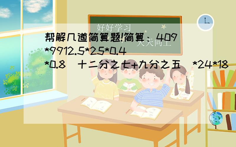 帮解几道简算题!简算：409*9912.5*25*0.4*0.8（十二分之七+九分之五）*24*18（四分之三+五分之二）*20+十二分之五2001*20分之1956*（七分之四+八分之五-四分之三）51*68*78/（17*34*13）0.25*四分之五*48