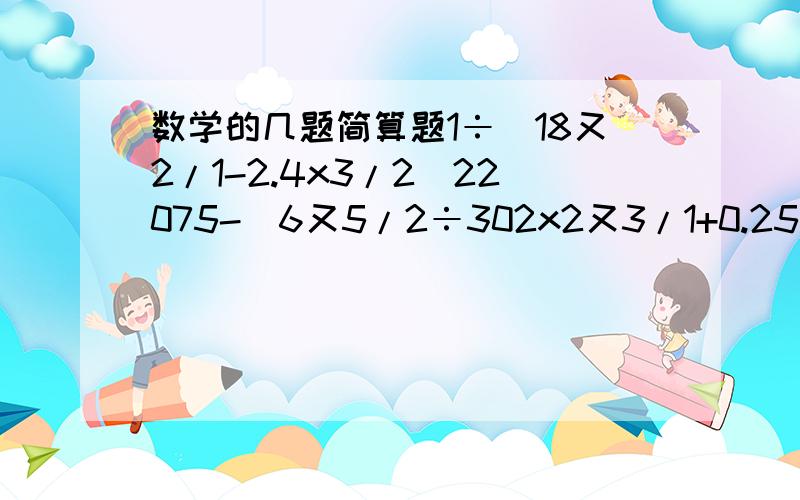 数学的几题简算题1÷（18又2/1-2.4x3/2)22075-[6又5/2÷302x2又3/1+0.25]