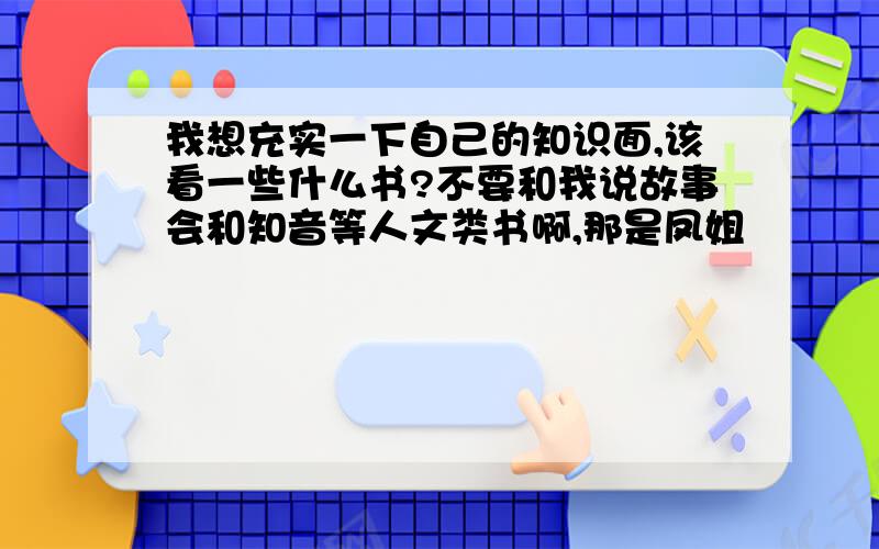 我想充实一下自己的知识面,该看一些什么书?不要和我说故事会和知音等人文类书啊,那是凤姐