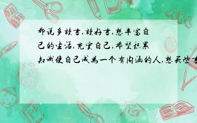 都说多读书,读好书,想丰富自己的生活,充实自己,希望积累知识使自己成为一个有内涵的人,想买些书来看我刚开始看，不要整那些深奥的东西，肯定看不懂……给个建议吧