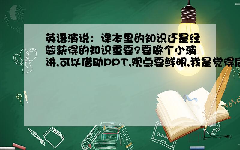 英语演说：课本里的知识还是经验获得的知识重要?要做个小演讲,可以借助PPT,观点要鲜明,我是觉得后者重要.但不知道要怎么组织才能出彩,各位有什么建议没有?