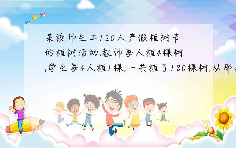 某校师生工120人产假植树节的植树活动,教师每人植4棵树,学生每4人植1棵,一共植了180棵树,从那家劳动的学生共多少人?