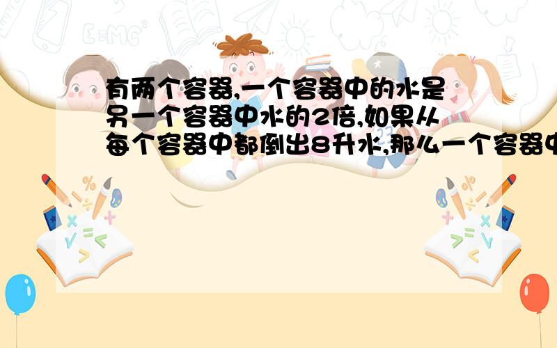 有两个容器,一个容器中的水是另一个容器中水的2倍,如果从每个容器中都倒出8升水,那么一个容器中的水是另外一个容器中水的3倍,有较少水的容器原有水多少升?