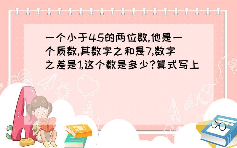 一个小于45的两位数,他是一个质数,其数字之和是7,数字之差是1,这个数是多少?算式写上