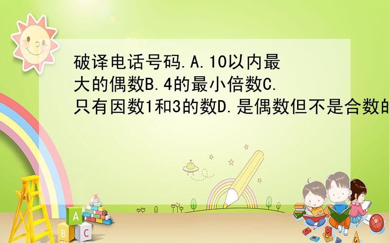 破译电话号码.A.10以内最大的偶数B.4的最小倍数C.只有因数1和3的数D.是偶数但不是合数的数E.最小的质数F.最小的合数G一位数中最大的合数H.6的最大因数.号码一共有8位数,