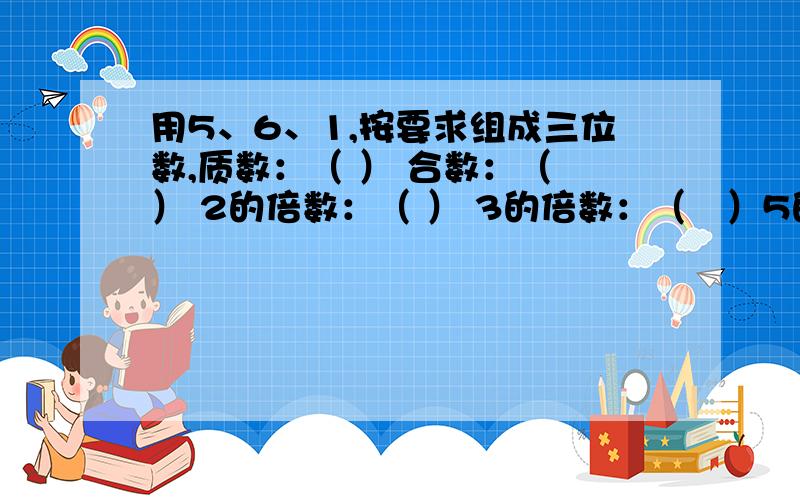 用5、6、1,按要求组成三位数,质数：（ ） 合数：（ ） 2的倍数：（ ） 3的倍数：（　）5的倍数：（　）还有一题，是连着上面那题的，　　既是3的倍数有是5的倍数：（　）