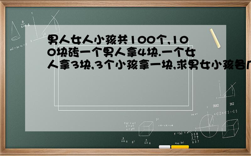 男人女人小孩共100个,100块砖一个男人拿4块.一个女人拿3块,3个小孩拿一块,求男女小孩各几个?