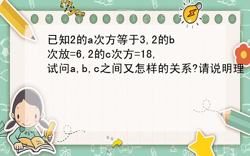 已知2的a次方等于3,2的b次放=6,2的c次方=18,试问a,b,c之间又怎样的关系?请说明理