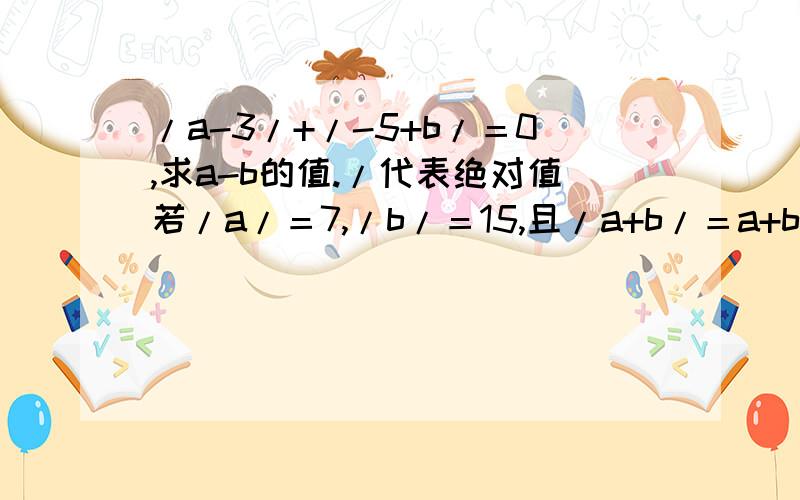 /a-3/+/-5+b/＝0,求a-b的值./代表绝对值若/a/＝7,/b/＝15,且/a+b/＝a+b,求a-b的值、若/a/＝7,/b/＝15,且/a+b/≠a+b,求a-b!