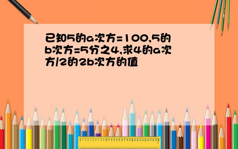 已知5的a次方=100,5的b次方=5分之4,求4的a次方/2的2b次方的值