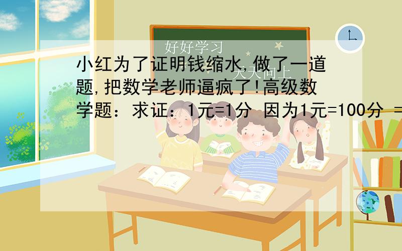 小红为了证明钱缩水,做了一道题,把数学老师逼疯了!高级数学题：求证：1元=1分 因为1元=100分 =1角 ×1角 =0.1元×0.1元 =0.01元 =1分 证明完毕.