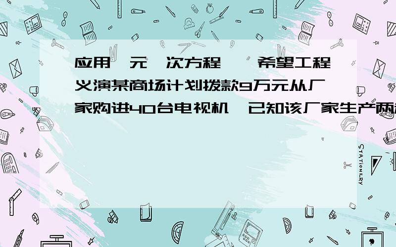 应用一元一次方程——希望工程义演某商场计划拨款9万元从厂家购进40台电视机,已知该厂家生产两种不同型号的电视机,出厂价分别为：甲种每台2200元,乙种每台2400元,那么.商场应购进甲种电