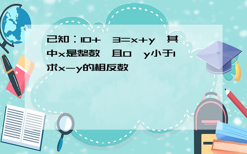 已知：10+√3=x+y,其中x是整数,且0＜y小于1,求x-y的相反数