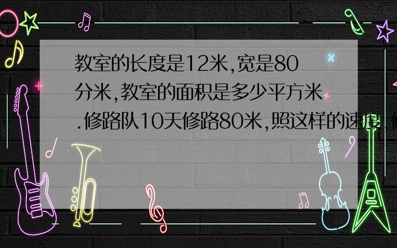 教室的长度是12米,宽是80分米,教室的面积是多少平方米.修路队10天修路80米,照这样的速度,修0.8千米要多少天,1.2 千米呢.