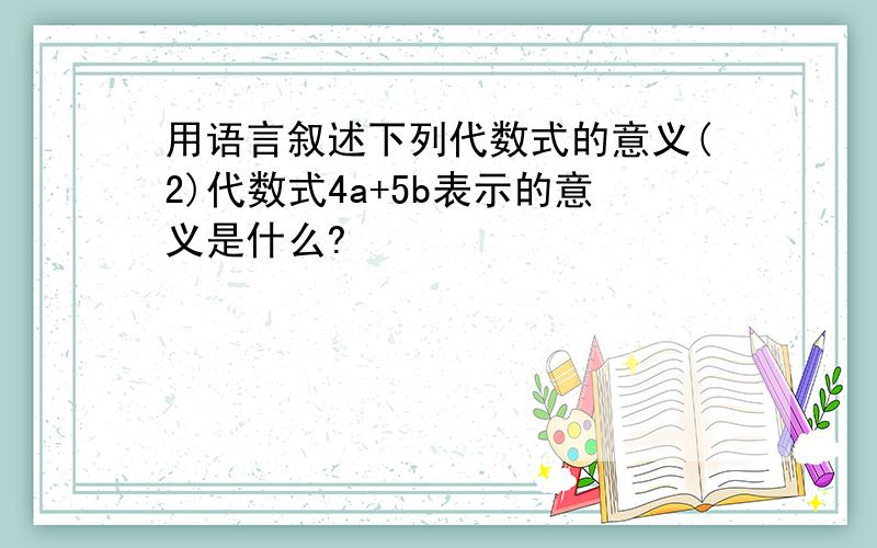 用语言叙述下列代数式的意义(2)代数式4a+5b表示的意义是什么?