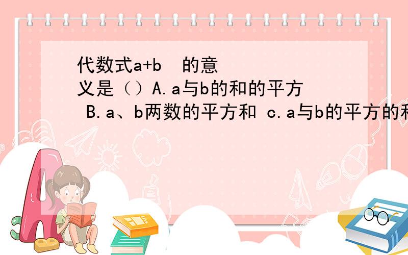 代数式a+b²的意义是（）A.a与b的和的平方 B.a、b两数的平方和 c.a与b的平方的和 D.a与b的平方