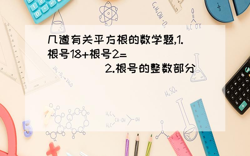 几道有关平方根的数学题,1.根号18+根号2=__________2.根号的整数部分____,小数部分____3.实数a,b在数轴上的位置如图所示,化简根号(a-b)²-根号(1/a+1/b)²-根号(b-1/a)²_________-1____b_____0______1__a_