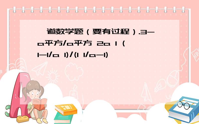 一道数学题（要有过程）.3-a平方/a平方 2a 1 (1-1/a 1)/(1 1/a-1)