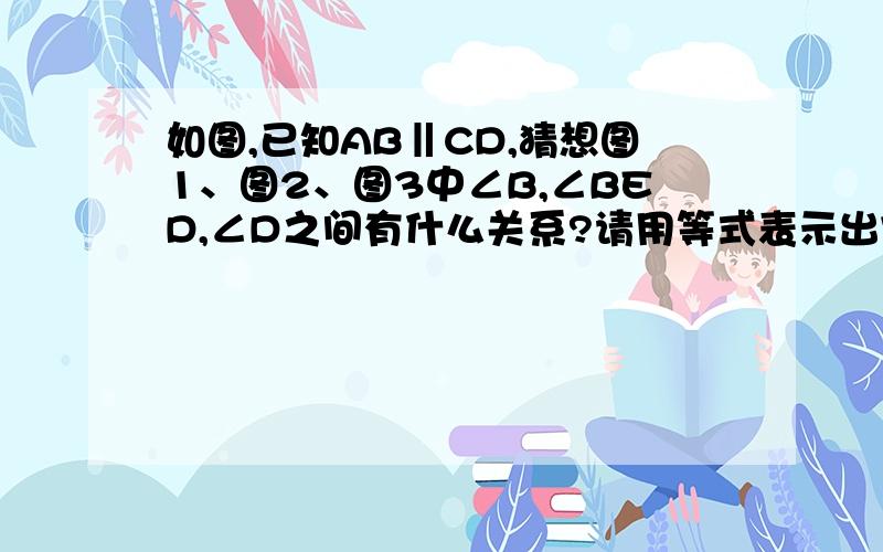 如图,已知AB‖CD,猜想图1、图2、图3中∠B,∠BED,∠D之间有什么关系?请用等式表示出它们的关系,并对其中的一个等式说明理由就是∵ ∴