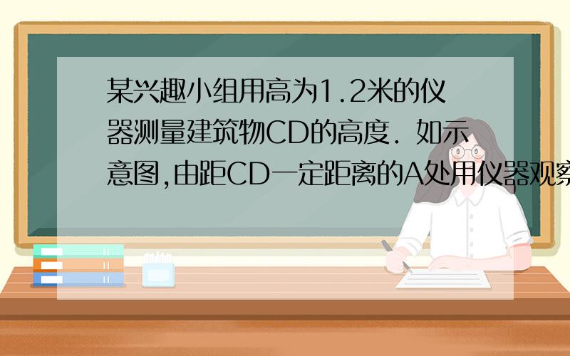 某兴趣小组用高为1.2米的仪器测量建筑物CD的高度．如示意图,由距CD一定距离的A处用仪器观察建筑物顶部D的12