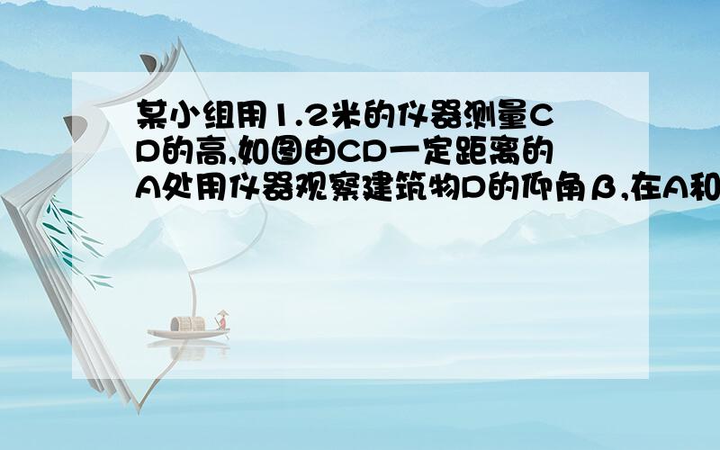 某小组用1.2米的仪器测量CD的高,如图由CD一定距离的A处用仪器观察建筑物D的仰角β,在A和C之间选择一点B由B处观察D的仰角为α,测的AB之间距离为4米,tanα1.6tanβ1.2求CD的高