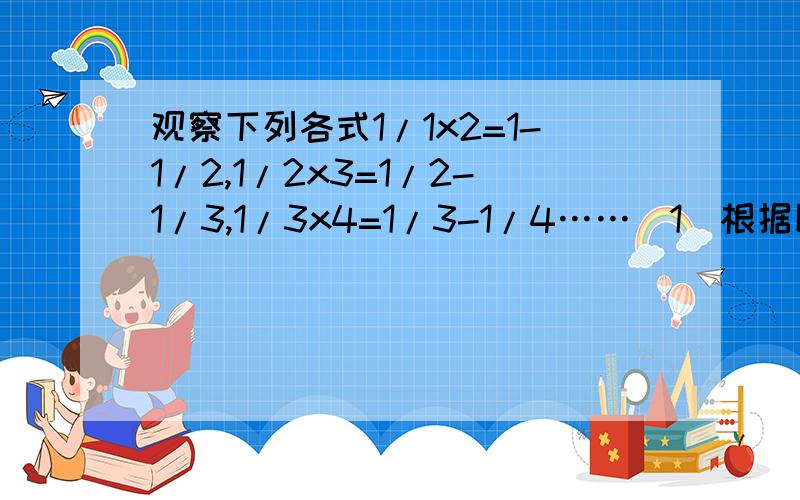 观察下列各式1/1x2=1-1/2,1/2x3=1/2-1/3,1/3x4=1/3-1/4……（1）根据以上的式字填写下列各题①1/9x10=（ ）； ②1/n(n+1)=( )n是正整数（2）由以上的几个式子及你错能找到的规律计算：1/1x2+1/2x3+1/3x4+……+