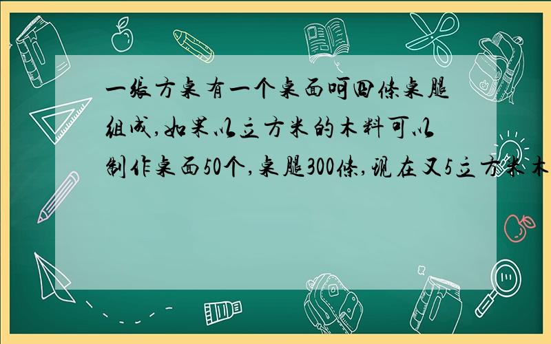 一张方桌有一个桌面呵四条桌腿组成,如果以立方米的木料可以制作桌面50个,桌腿300条,现在又5立方米木料,用多少木料做桌面用多少木料做桌腿,恰好配成桌面多少张?