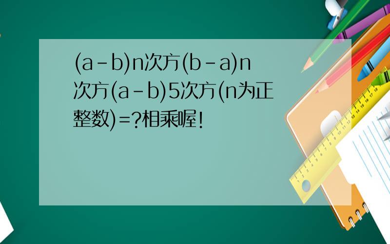 (a-b)n次方(b-a)n次方(a-b)5次方(n为正整数)=?相乘喔！