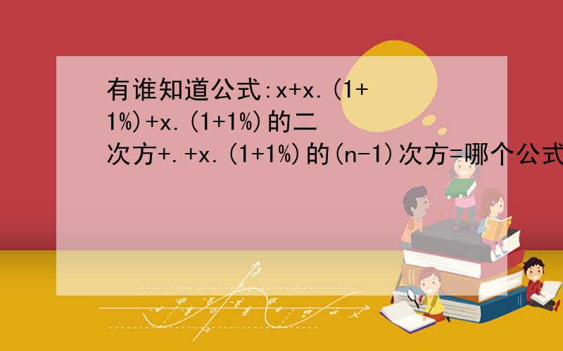 有谁知道公式:x+x.(1+1%)+x.(1+1%)的二次方+.+x.(1+1%)的(n-1)次方=哪个公式有谁知道公式:x+x.(1+1%)+x.(1+1%)的二次方+.+x.(1+1%)的(n-1)次方=哪个简易公式啊,急!