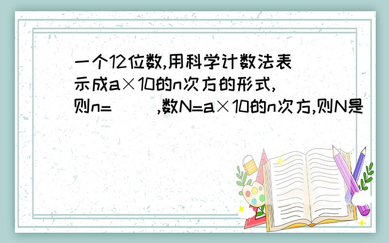 一个12位数,用科学计数法表示成a×10的n次方的形式,则n=（ ）,数N=a×10的n次方,则N是（ ）位整数