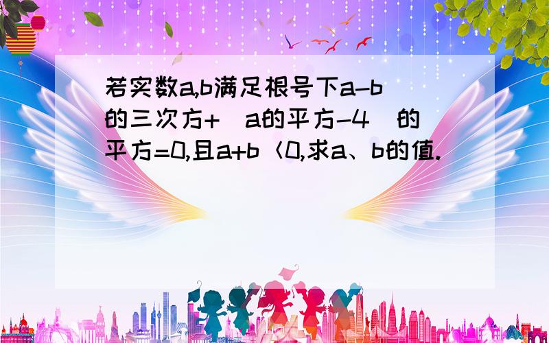 若实数a,b满足根号下a-b的三次方+(a的平方-4)的平方=0,且a+b＜0,求a、b的值.