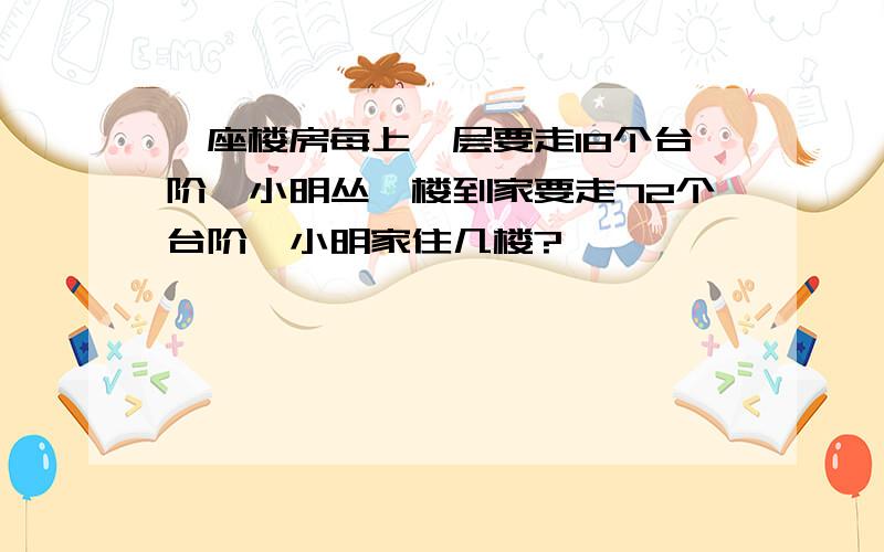 一座楼房每上一层要走18个台阶、小明丛一楼到家要走72个台阶、小明家住几楼?