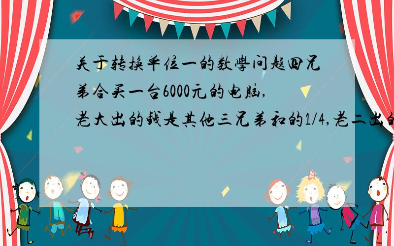 关于转换单位一的数学问题四兄弟合买一台6000元的电脑,老大出的钱是其他三兄弟和的1/4,老二出的钱是其他三兄弟和的1/3,老三出的钱是其他三兄弟和的1/5,老四出了多少元?