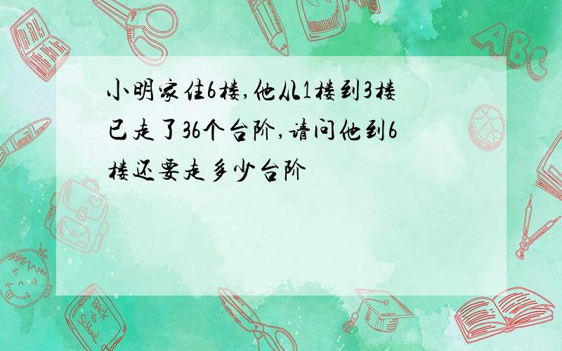 小明家住6楼,他从1楼到3楼已走了36个台阶,请问他到6楼还要走多少台阶