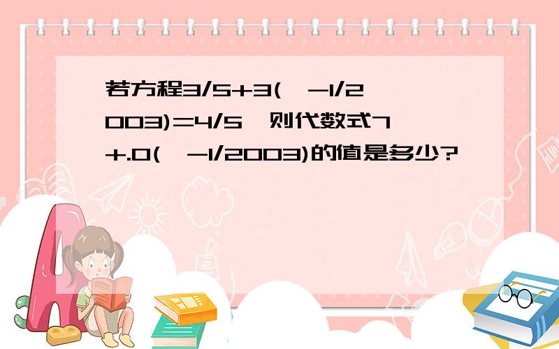 若方程3/5+3(×-1/2003)=4/5,则代数式7+.0(×-1/2003)的值是多少?