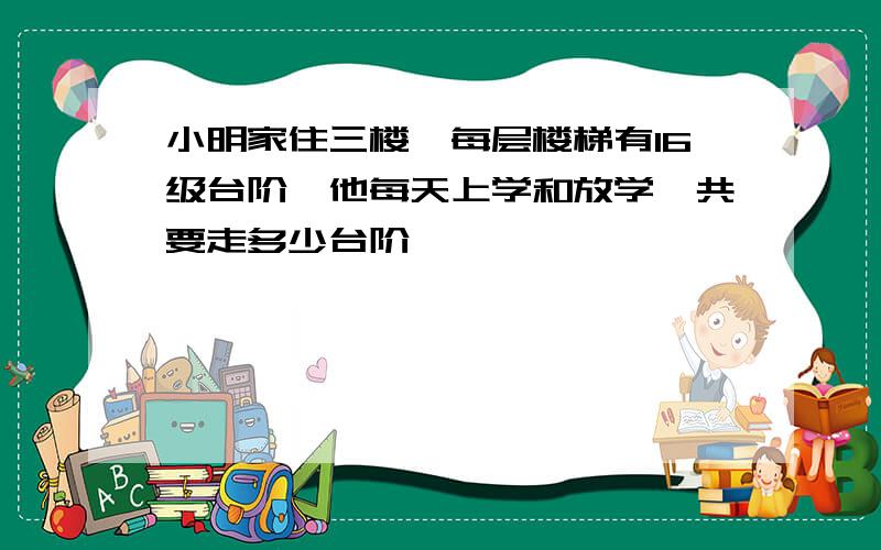 小明家住三楼,每层楼梯有16级台阶,他每天上学和放学一共要走多少台阶