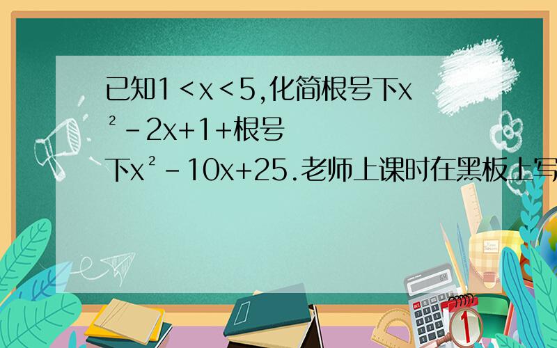 已知1＜x＜5,化简根号下x²-2x+1+根号下x²-10x+25.老师上课时在黑板上写的步骤是根号下x²-2x+1+根号下x²-10x+25=根号下（x-1）²+根号下（x-5）²=|x-1|+|x-5|.∵1＜x＜5,∴x-1＞0,x-5＜0,