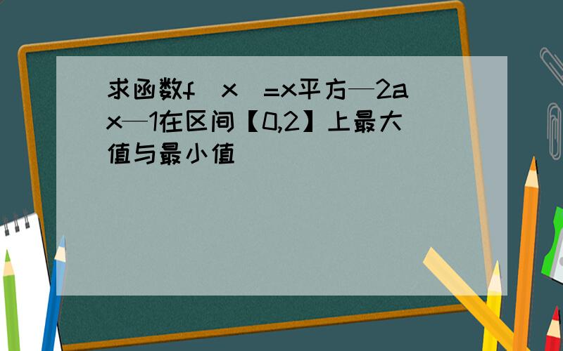 求函数f(x)=x平方—2ax—1在区间【0,2】上最大值与最小值