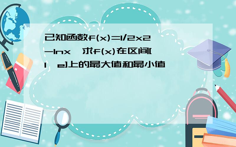 已知函数f(x)=1/2x2-lnx,求f(x)在区间[1,e]上的最大值和最小值