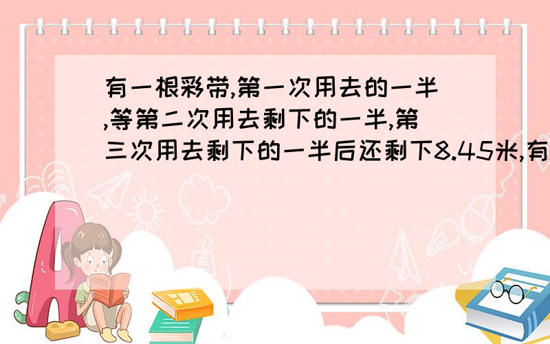 有一根彩带,第一次用去的一半,等第二次用去剩下的一半,第三次用去剩下的一半后还剩下8.45米,有一根彩带，第一次用去的一半，等第二次用去剩下的一半，第三次用去剩下的一半后还剩下8.