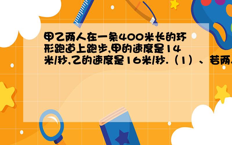 甲乙两人在一条400米长的环形跑道上跑步,甲的速度是14米/秒,乙的速度是16米/秒.（1）、若两人同时同地相向而行,问经过多少秒后两人相遇?（2）、若两人同时同地同向而行,问经过多少秒后